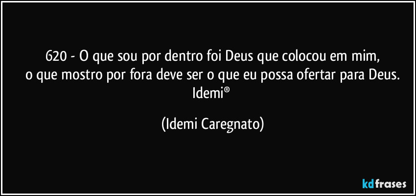 620 - O que sou por dentro foi Deus que colocou em mim,
o que mostro por fora deve ser o que eu possa ofertar para Deus.
Idemi® (Idemi Caregnato)