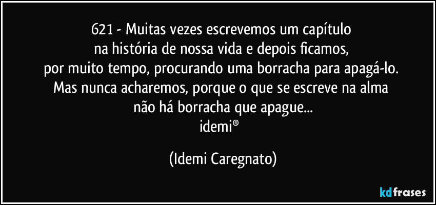 621 - Muitas vezes escrevemos um capítulo 
na história de nossa vida  e depois ficamos, 
por muito tempo, procurando uma borracha para apagá-lo.  
Mas nunca acharemos,  porque o que se escreve na alma 
não há borracha que apague...
idemi®﻿ (Idemi Caregnato)