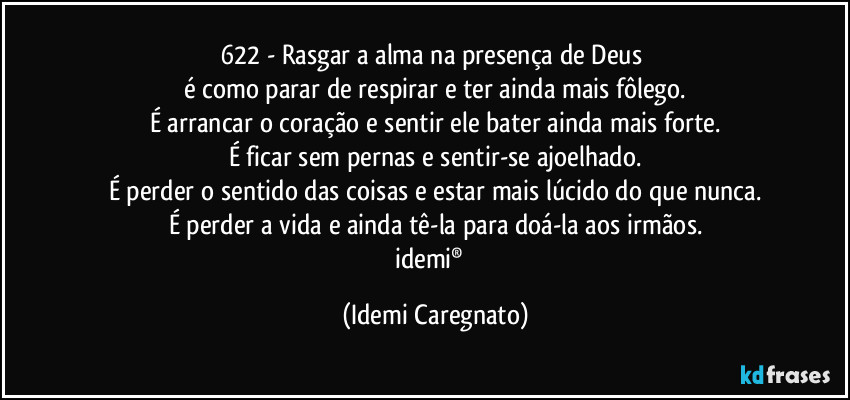 622 - Rasgar a alma na presença de Deus 
é como parar de respirar e ter ainda mais fôlego.
É arrancar o coração e sentir ele bater ainda mais forte.
É ficar sem pernas e sentir-se ajoelhado.
É perder o sentido das coisas e estar mais lúcido do que nunca.
É perder a vida e ainda tê-la para doá-la aos irmãos.
idemi®﻿ (Idemi Caregnato)
