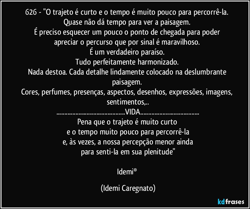 626 -  "O trajeto é curto e o tempo é muito pouco para percorrê-la. 
Quase não dá tempo para  ver a paisagem. 
É preciso esquecer um pouco o ponto de chegada para poder apreciar o percurso que por sinal é maravilhoso. 
É um verdadeiro paraíso. 
Tudo perfeitamente harmonizado. 
Nada destoa. Cada detalhe lindamente colocado  na deslumbrante paisagem. 
Cores, perfumes, presenças, aspectos, desenhos, expressões, imagens, sentimentos,..
...VIDA...
Pena que o trajeto é muito curto 
e o tempo muito pouco para percorrê-la
e, às vezes, a nossa percepção menor ainda
para senti-la em sua plenitude"

Idemi® (Idemi Caregnato)