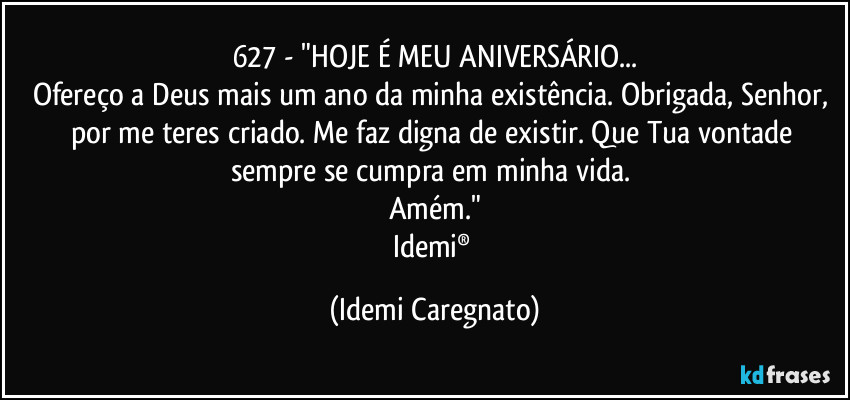 627 - "HOJE É MEU ANIVERSÁRIO...
Ofereço a Deus mais um ano da minha existência. Obrigada, Senhor,  por me teres criado. Me faz digna de existir. Que Tua vontade sempre se cumpra em minha vida. 
Amém."
Idemi® (Idemi Caregnato)