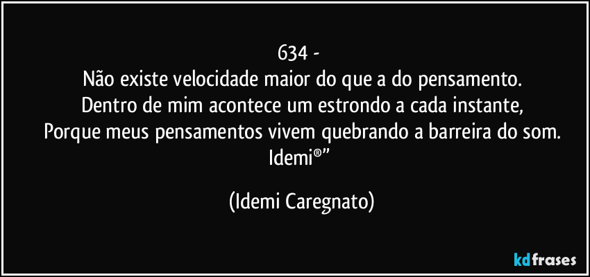 634 - 
Não existe velocidade maior do que a do pensamento.
Dentro de mim acontece um estrondo a cada instante,
Porque meus pensamentos vivem quebrando a barreira do som.
Idemi®” (Idemi Caregnato)