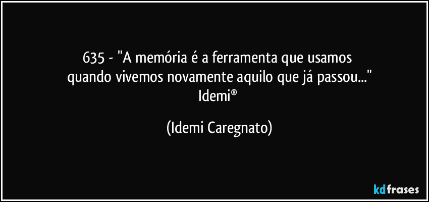 635 - "A memória é a ferramenta que usamos 
quando vivemos novamente aquilo que já passou..."
Idemi® (Idemi Caregnato)
