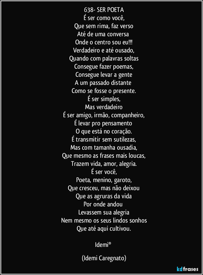 638- SER POETA
É ser como você,
Que sem rima, faz verso
Até de uma conversa 
Onde o centro sou eu!!!
Verdadeiro e até ousado,
Quando com palavras soltas
Consegue fazer poemas,
Consegue levar a gente
A um passado distante 
Como se fosse o presente.
É ser simples,
Mas verdadeiro
É ser amigo, irmão, companheiro,
É levar pro pensamento 
O que está no coração.
É transmitir sem sutilezas,
Mas com tamanha ousadia,
Que mesmo as frases mais loucas,
Trazem vida, amor, alegria.
É ser você,
Poeta, menino, garoto,
Que cresceu, mas não deixou
Que as agruras da vida
Por onde andou 
Levassem sua alegria
Nem mesmo os seus lindos sonhos
Que até aqui cultivou.

Idemi® (Idemi Caregnato)