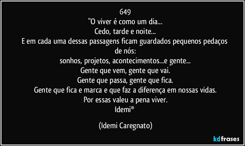 649
"O viver é como um dia...
Cedo, tarde e noite...
E em cada uma dessas passagens ficam guardados pequenos pedaços de nós:
sonhos, projetos, acontecimentos...e gente...
Gente que vem, gente que vai.
Gente que passa, gente que fica.
Gente que fica e marca e que faz a diferença em nossas vidas.
Por essas valeu a pena viver.
Idemi® (Idemi Caregnato)