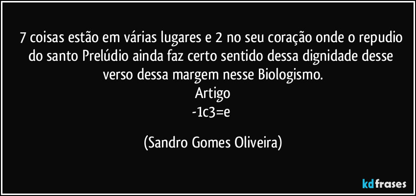 7 coisas estão em várias lugares e 2 no seu coração onde o repudio do santo Prelúdio ainda faz certo sentido dessa dignidade desse verso dessa margem nesse Biologismo.
Artigo
-1c3=e (Sandro Gomes Oliveira)