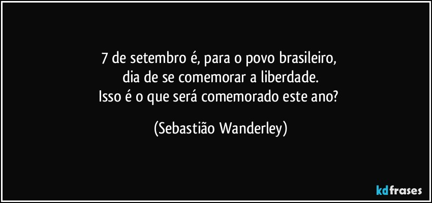 7 de setembro é, para o povo brasileiro, 
dia de se comemorar a liberdade.
Isso é o que será comemorado este ano? (Sebastião Wanderley)