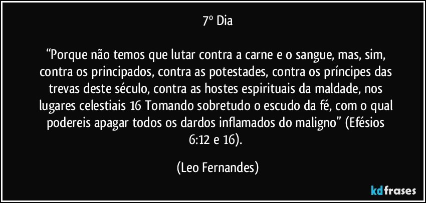 7º Dia

“Porque não temos que lutar contra a carne e o sangue, mas, sim, contra os principados, contra as potestades, contra os príncipes das trevas deste século, contra as hostes espirituais da maldade, nos lugares celestiais 16 Tomando sobretudo o escudo da fé, com o qual podereis apagar todos os dardos inflamados do maligno” (Efésios 6:12 e 16). (Leo Fernandes)