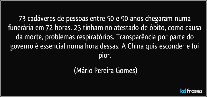 73 cadáveres de pessoas entre 50 e 90 anos chegaram numa funerária em 72 horas. 23 tinham no atestado de óbito, como causa da morte, problemas respiratórios. Transparência por parte do governo é essencial numa hora dessas. A China quis esconder e foi pior. (Mário Pereira Gomes)