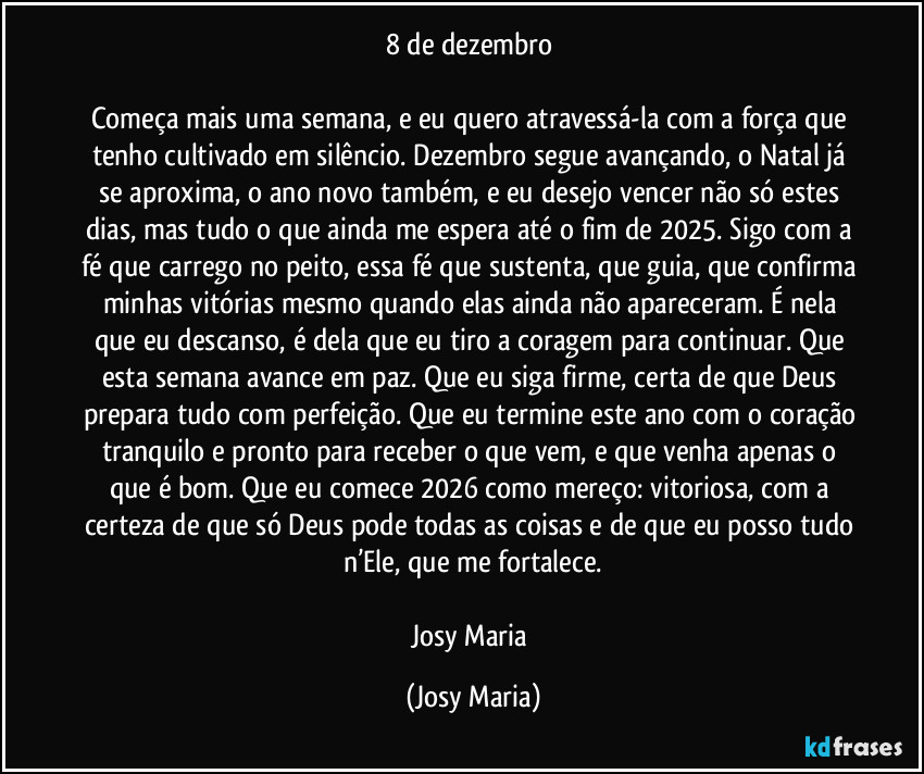 8 de dezembro
Começa mais uma semana, e eu quero atravessá-la com a força que tenho cultivado em silêncio. Dezembro segue avançando, o Natal já se aproxima, o ano novo também, e eu desejo vencer não só estes dias, mas tudo o que ainda me espera até o fim de 2025. Sigo com a fé que carrego no peito, essa fé que sustenta, que guia, que confirma minhas vitórias mesmo quando elas ainda não apareceram. É nela que eu descanso, é dela que eu tiro a coragem para continuar. Que esta semana avance em paz. Que eu siga firme, certa de que Deus prepara tudo com perfeição. Que eu termine este ano com o coração tranquilo e pronto para receber o que vem, e que venha apenas o que é bom. Que eu comece 2026 como mereço: vitoriosa, com a certeza de que só Deus pode todas as coisas e de que eu posso tudo n’Ele, que me fortalece.
Josy Maria (Josy Maria)