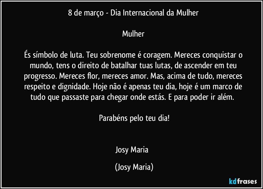 8 de março - Dia Internacional da Mulher 

Mulher 

És símbolo de luta. Teu sobrenome é coragem. Mereces conquistar o mundo, tens o direito de batalhar tuas lutas, de ascender em teu progresso. Mereces flor, mereces amor. Mas, acima de tudo, mereces respeito e dignidade. Hoje não é apenas teu dia, hoje é um marco de tudo que passaste para chegar onde estás. E para poder ir além.  

Parabéns pelo teu dia!


Josy Maria  (Josy Maria)