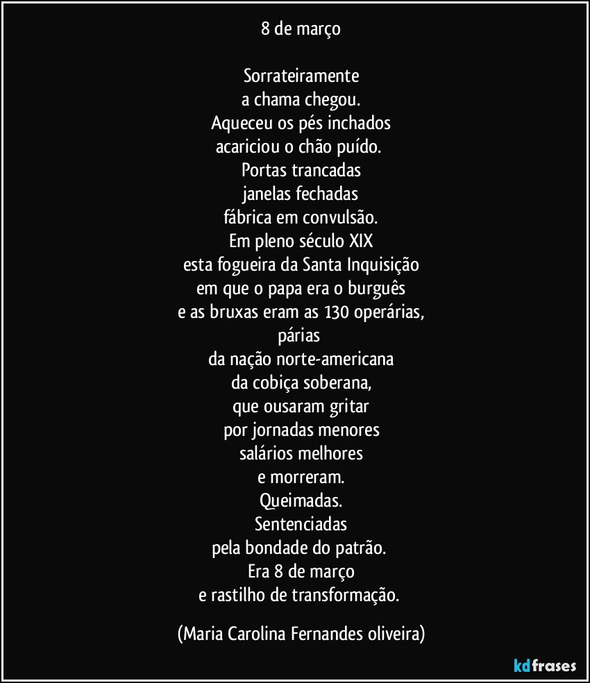 8 de março

Sorrateiramente
a chama chegou.
Aqueceu os pés inchados
acariciou o chão puído. 
Portas trancadas
janelas fechadas
fábrica em convulsão.
Em pleno século XIX
esta fogueira da Santa Inquisição
em que o papa era o burguês
e as bruxas eram as 130 operárias,
párias 
da nação norte-americana
da cobiça soberana,
que ousaram gritar
por jornadas menores
salários melhores
e morreram.
Queimadas.
Sentenciadas
pela bondade do patrão. 
Era 8 de março
e rastilho de transformação. (Maria Carolina Fernandes oliveira)