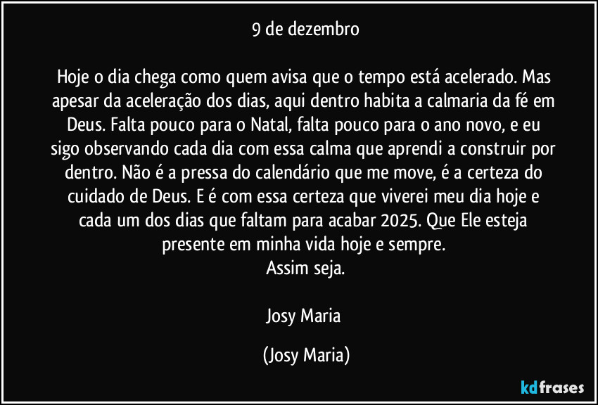 9 de dezembro
Hoje o dia chega como quem avisa que o tempo está acelerado. Mas apesar da aceleração dos dias, aqui dentro habita a calmaria da fé em Deus. Falta pouco para o Natal, falta pouco para o ano novo, e eu sigo observando cada dia com essa calma que aprendi a construir por dentro. Não é a pressa do calendário que me move, é a certeza do cuidado de Deus. E é com essa certeza que viverei meu dia hoje e cada um dos dias que faltam para acabar 2025. Que Ele esteja presente em minha vida hoje e sempre.
Assim seja.
Josy Maria (Josy Maria)