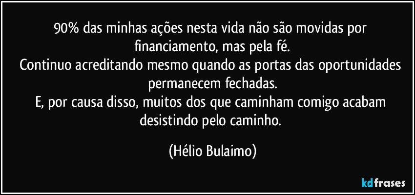 90% das minhas ações nesta vida não são movidas por financiamento, mas pela fé.
Continuo acreditando mesmo quando as portas das oportunidades permanecem fechadas.
E, por causa disso, muitos dos que caminham comigo acabam desistindo pelo caminho. (Hélio Bulaimo)