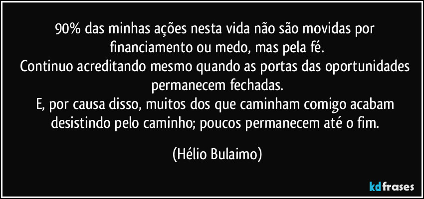 90% das minhas ações nesta vida não são movidas por financiamento ou medo, mas pela fé.
Continuo acreditando mesmo quando as portas das oportunidades permanecem fechadas.
E, por causa disso, muitos dos que caminham comigo acabam desistindo pelo caminho; poucos permanecem até o fim. (Hélio Bulaimo)