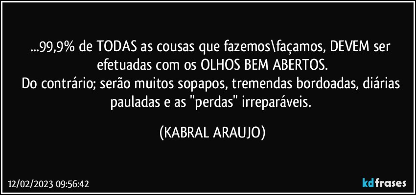 ...99,9% de TODAS as cousas que fazemos\façamos, DEVEM ser efetuadas com os OLHOS BEM ABERTOS.
Do contrário; serão muitos sopapos, tremendas bordoadas, diárias pauladas e  as "perdas" irreparáveis. (KABRAL ARAUJO)