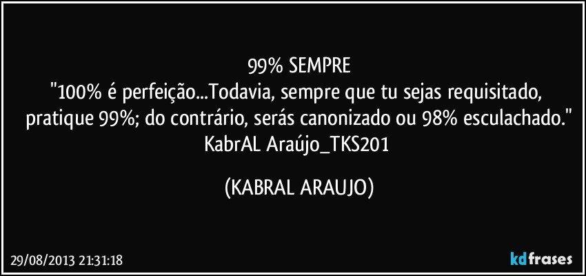 99% SEMPRE
"100% é perfeição...Todavia, sempre que tu sejas requisitado, pratique 99%; do contrário, serás canonizado ou 98% esculachado."
KabrAL Araújo_TKS201 (KABRAL ARAUJO)