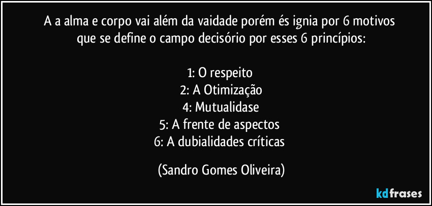 A a alma e corpo vai além da vaidade porém és ignia por 6 motivos que se define o campo decisório por esses 6 princípios:

1:  O respeito 
2: A Otimização
4: Mutualidase
5: A frente de aspectos 
6: A dubialidades críticas (Sandro Gomes Oliveira)