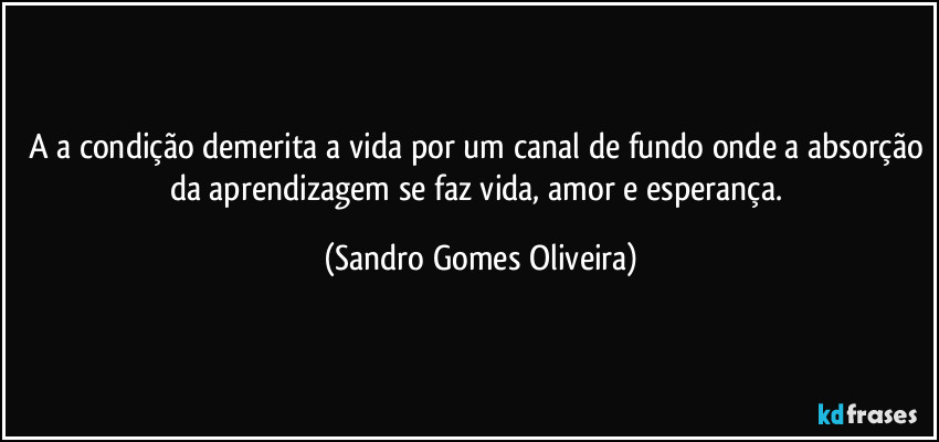 A a condição demerita a vida por um canal de fundo onde a absorção da aprendizagem se faz vida, amor e esperança. (Sandro Gomes Oliveira)