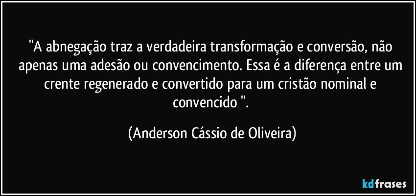 "A abnegação traz a verdadeira transformação e conversão, não apenas uma adesão ou convencimento. Essa é a diferença entre um crente regenerado e convertido para um cristão nominal e convencido ". (Anderson Cássio de Oliveira)