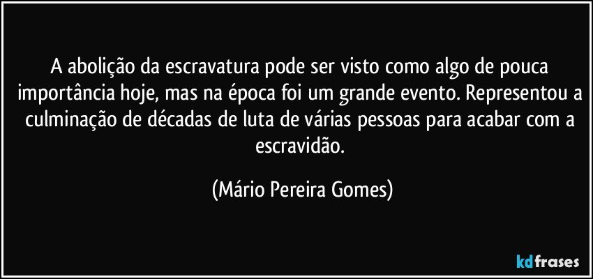 A abolição da escravatura pode ser visto como algo de pouca importância hoje, mas na época foi um grande evento. Representou a culminação de décadas de luta de várias pessoas para acabar com a escravidão. (Mário Pereira Gomes)