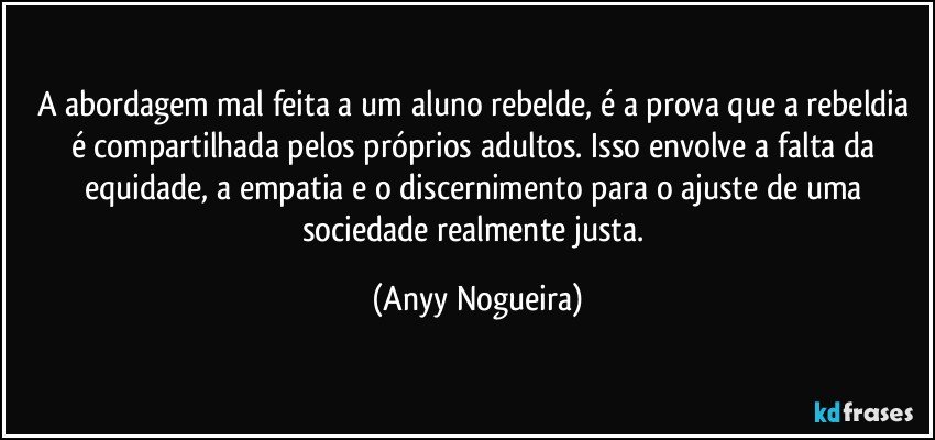 A abordagem mal feita a um aluno rebelde, é a prova que a rebeldia é compartilhada pelos próprios adultos. Isso envolve a falta da equidade, a empatia e o discernimento para o ajuste de uma sociedade realmente justa. (Anyy Nogueira)