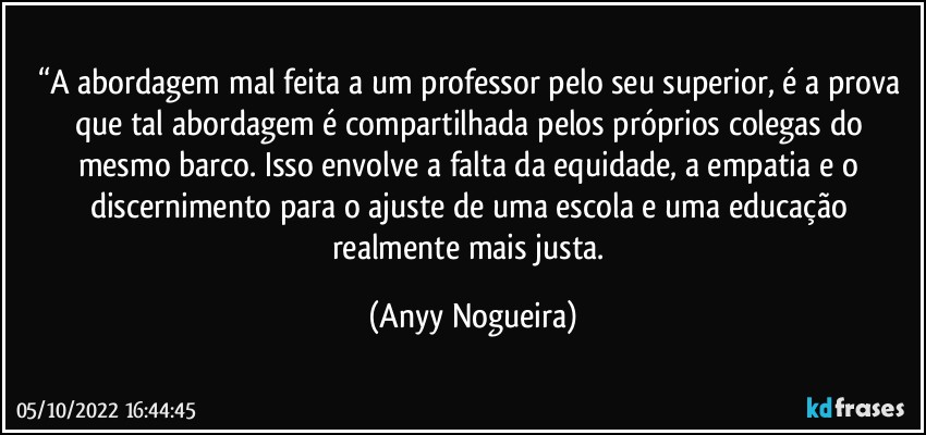 “A abordagem mal feita a um professor pelo seu superior, é a prova que tal abordagem é compartilhada pelos próprios colegas do mesmo barco. Isso envolve a falta da equidade, a empatia e o discernimento para o ajuste de uma escola e uma educação realmente mais justa. (Anyy Nogueira)