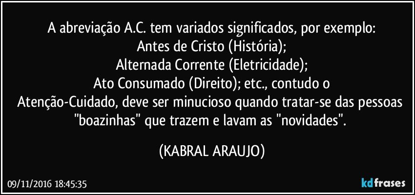 A abreviação A.C. tem variados significados, por exemplo:
Antes de Cristo (História);
Alternada Corrente (Eletricidade);
Ato Consumado (Direito); etc., contudo  o
Atenção-Cuidado, deve ser minucioso quando tratar-se das pessoas "boazinhas" que trazem e lavam as "novidades". (KABRAL ARAUJO)