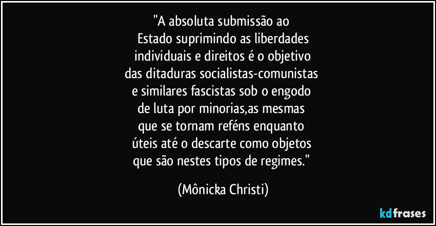 "A absoluta submissão ao
Estado suprimindo as liberdades
individuais e direitos é o objetivo
das ditaduras socialistas-comunistas
e similares fascistas sob o engodo
de luta por minorias,as mesmas
que se tornam reféns enquanto
úteis até o descarte como objetos
que são nestes tipos de regimes." (Mônicka Christi)