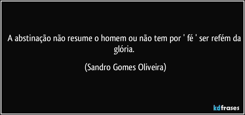 A abstinação não resume o homem ou não tem por ' fé ' ser refém da glória. (Sandro Gomes Oliveira)