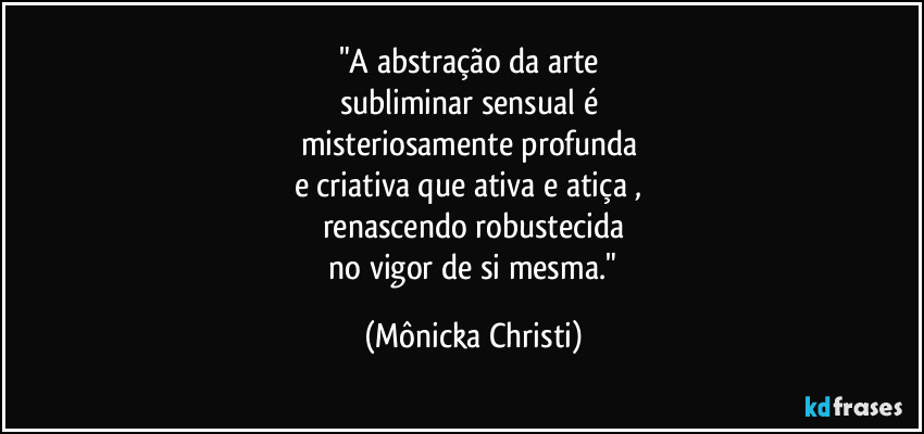 "A abstração da arte 
subliminar sensual é 
misteriosamente profunda 
e criativa que ativa e atiça , 
renascendo robustecida
 no vigor de si mesma." (Mônicka Christi)
