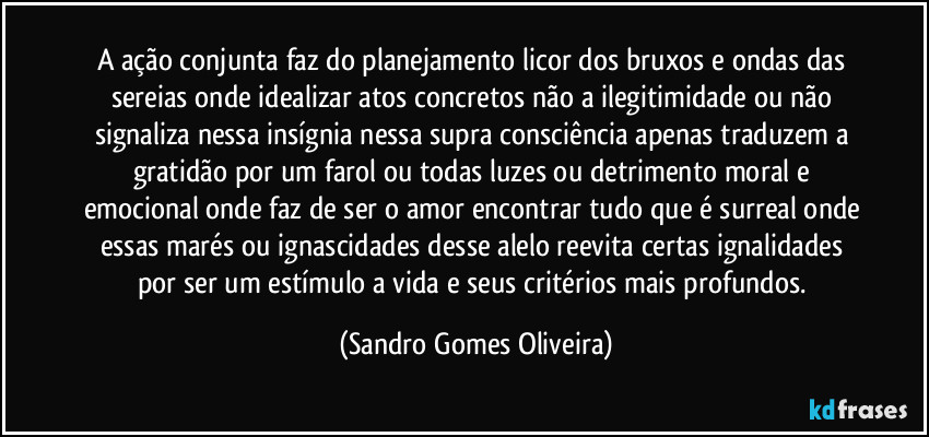 A ação conjunta faz do planejamento licor dos bruxos e ondas das sereias onde idealizar atos concretos não a ilegitimidade ou não signaliza nessa insígnia nessa supra consciência apenas traduzem a gratidão por um farol ou todas luzes ou detrimento moral e emocional onde faz de ser o amor encontrar tudo que é surreal onde essas marés ou ignascidades desse alelo reevita certas ignalidades por ser um estímulo a vida e seus critérios mais profundos. (Sandro Gomes Oliveira)