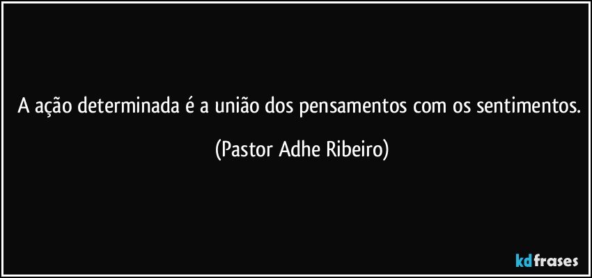 A ação determinada é a união dos pensamentos com os sentimentos. (Pastor Adhe Ribeiro)