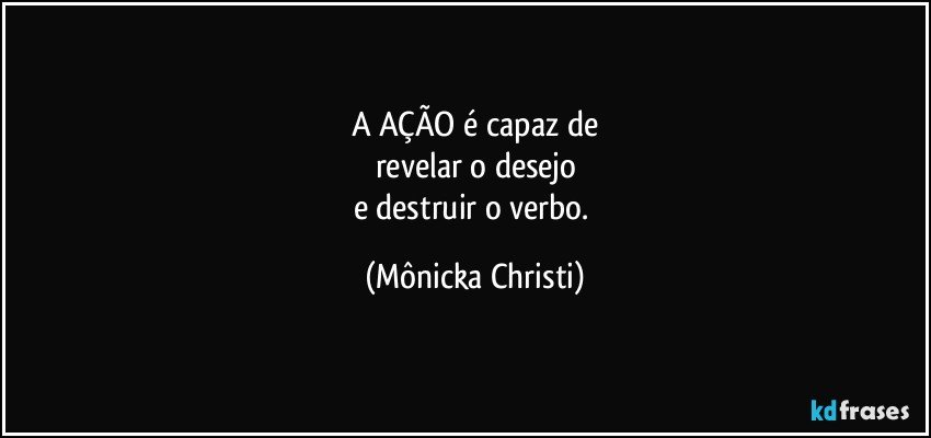 A AÇÃO é capaz de
revelar o desejo
e destruir o verbo. (Mônicka Christi)