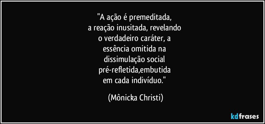 "A ação é premeditada,  
a reação inusitada, revelando 
o verdadeiro caráter, a 
essência omitida na 
dissimulação social 
pré-refletida,embutida 
em cada indivíduo." (Mônicka Christi)