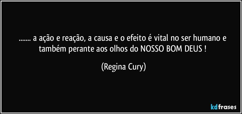 ... a ação e reação,  a causa e o efeito  é vital  no ser humano  e também  perante aos olhos do NOSSO BOM DEUS ! (Regina Cury)