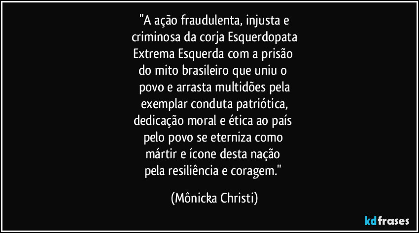 "A ação fraudulenta, injusta e
criminosa da corja Esquerdopata
Extrema Esquerda com a prisão 
do mito brasileiro que uniu o 
povo e arrasta multidões pela
exemplar conduta patriótica,
dedicação moral e ética ao país 
pelo povo se eterniza como 
mártir e ícone desta nação 
pela resiliência e coragem." (Mônicka Christi)