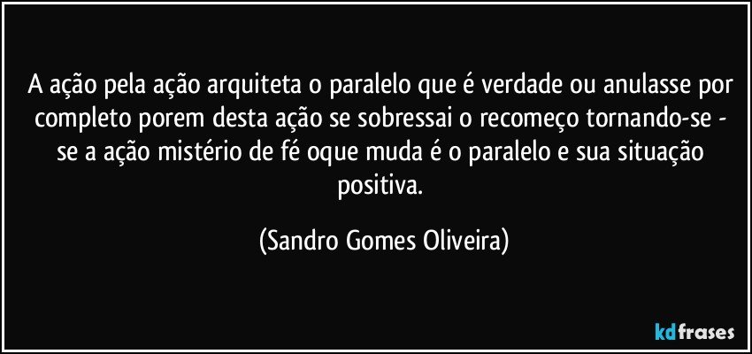 A ação pela ação arquiteta o paralelo que é verdade ou anulasse por completo porem desta ação se sobressai o recomeço tornando-se - se a ação mistério de fé oque muda é o paralelo e sua situação positiva. (Sandro Gomes Oliveira)