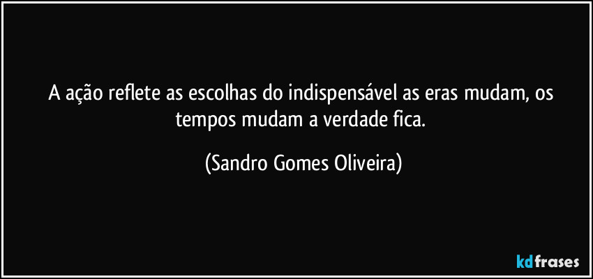 A ação reflete as escolhas do indispensável as eras mudam, os tempos mudam a verdade fica. (Sandro Gomes Oliveira)