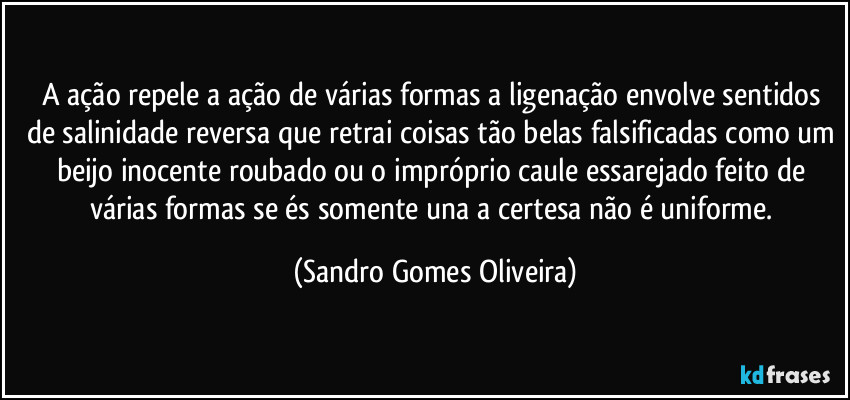 A ação repele a ação de várias formas a ligenação envolve sentidos de salinidade reversa que retrai coisas tão belas falsificadas como um beijo inocente roubado ou o impróprio caule essarejado feito de várias formas se és somente una a certesa não é uniforme. (Sandro Gomes Oliveira)