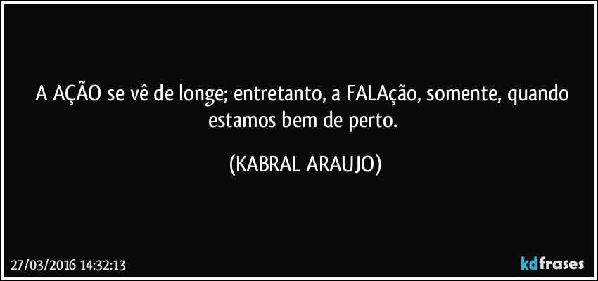 A AÇÃO se vê de longe; entretanto, a FALAção, somente, quando estamos bem de perto. (KABRAL ARAUJO)