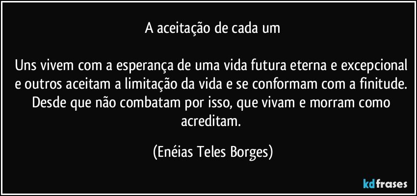 A aceitação de cada um

Uns vivem com a esperança de uma vida futura eterna e excepcional e outros aceitam a limitação da vida e se conformam com a finitude. Desde que não combatam por isso, que vivam e morram como acreditam. (Enéias Teles Borges)