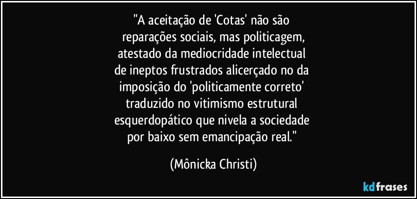 "A aceitação de 'Cotas' não são 
reparações sociais, mas politicagem,
atestado da mediocridade intelectual 
de ineptos frustrados alicerçado no da 
imposição do 'politicamente correto' 
traduzido no vitimismo estrutural 
esquerdopático que  nivela a sociedade 
por baixo sem emancipação real." (Mônicka Christi)