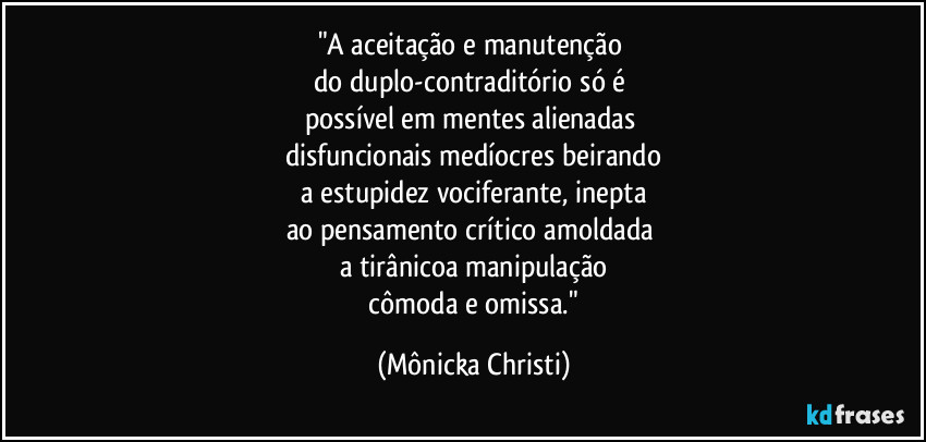"A aceitação e manutenção
do duplo-contraditório só é
possível em mentes alienadas
disfuncionais medíocres beirando
a estupidez vociferante, inepta
ao pensamento crítico amoldada
a tirânicoa manipulação
cômoda e omissa." (Mônicka Christi)