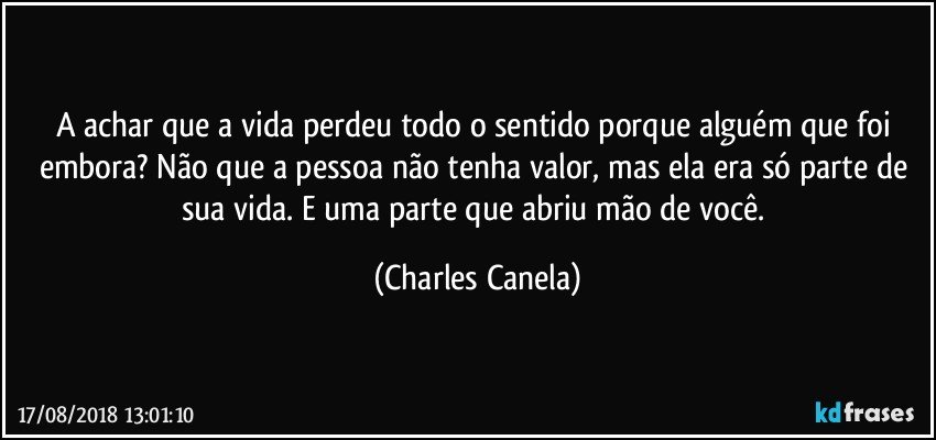 A achar que a vida perdeu todo o sentido porque alguém que foi embora? Não que a pessoa não tenha valor, mas ela era só parte de sua vida. E uma parte que abriu mão de você. (Charles Canela)