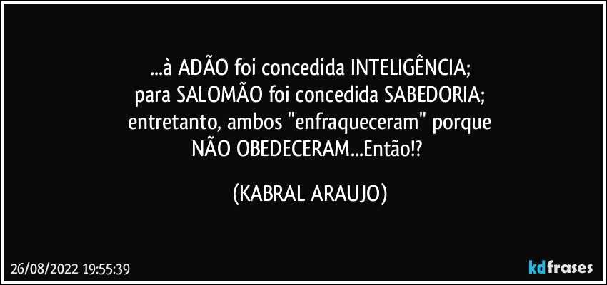 ...à ADÃO foi concedida INTELIGÊNCIA;
para SALOMÃO foi concedida SABEDORIA;
entretanto, ambos "enfraqueceram" porque
NÃO OBEDECERAM...Então!? (KABRAL ARAUJO)