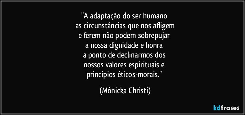 "A adaptação do ser humano 
as circunstâncias que nos afligem
e ferem não podem sobrepujar 
a nossa dignidade e honra 
a ponto de declinarmos dos 
nossos valores espirituais e 
princípios éticos-morais." (Mônicka Christi)