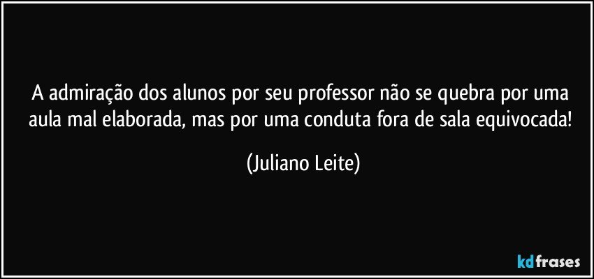 A admiração dos alunos por seu professor não se quebra por uma aula mal elaborada, mas por uma conduta fora de sala equivocada! (Juliano Leite)