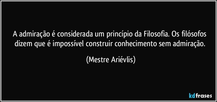 A admiração é considerada um princípio da Filosofia. Os filósofos dizem que é impossível construir conhecimento sem admiração. (Mestre Ariévlis)