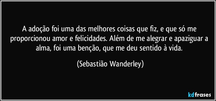 A adoção foi uma das melhores coisas que fiz, e que só me proporcionou amor e felicidades. Além de me alegrar e apaziguar a alma, foi uma benção, que me deu sentido à vida. (Sebastião Wanderley)